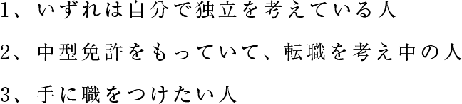 1、いずれは自分で独立を考えている人 2、中型免許をもっていて、転職を考え中の人 3、手に職をつけたい人